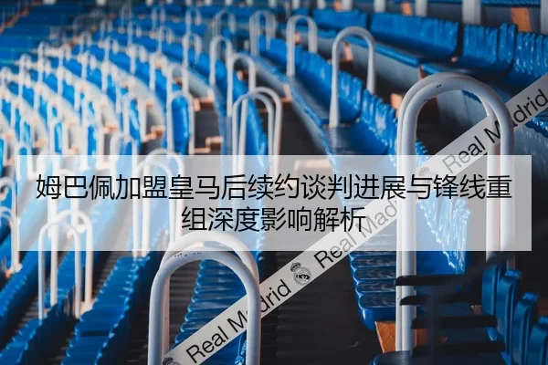 姆巴佩加盟皇马后续约谈判进展与锋线重组深度影响解析