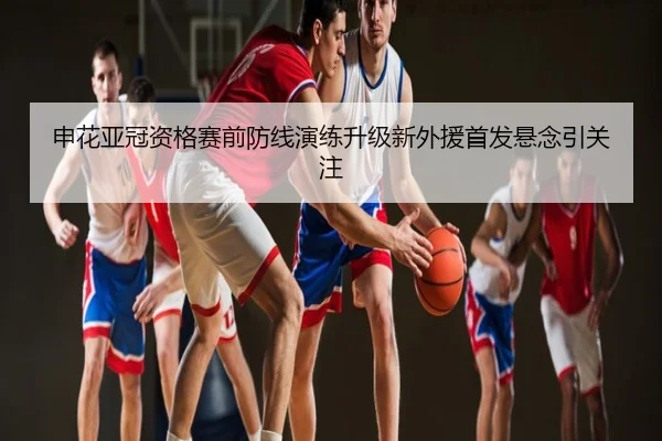申花亚冠资格赛前防线演练升级新外援首发悬念引关注