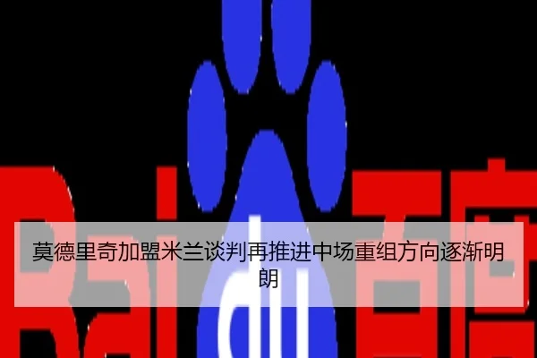 莫德里奇加盟米兰谈判再推进中场重组方向逐渐明朗