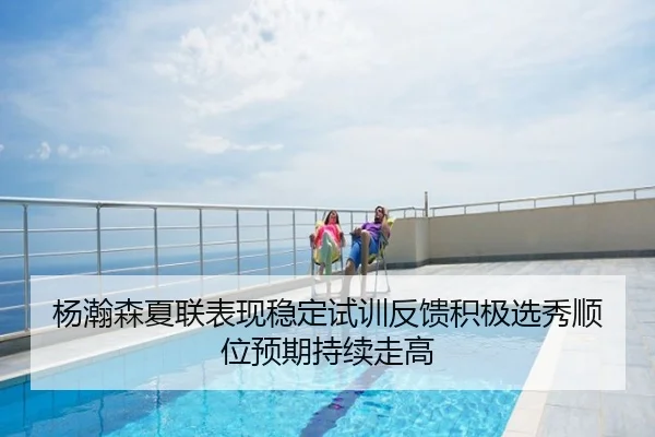 杨瀚森夏联表现稳定试训反馈积极选秀顺位预期持续走高