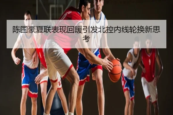 陈国豪夏联表现回暖引发北控内线轮换新思考