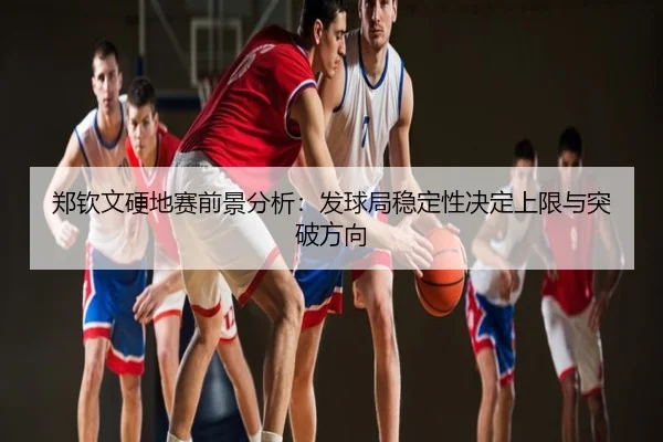 郑钦文硬地赛前景分析：发球局稳定性决定上限与突破方向