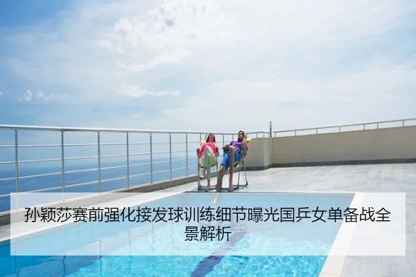 孙颖莎赛前强化接发球训练细节曝光国乒女单备战全景解析