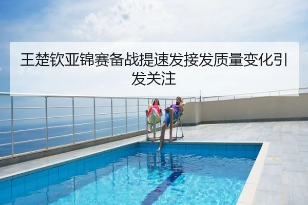 王楚钦亚锦赛备战提速发接发质量变化引发关注