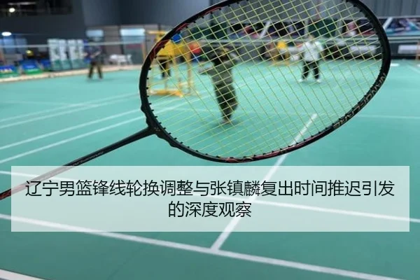 辽宁男篮锋线轮换调整与张镇麟复出时间推迟引发的深度观察